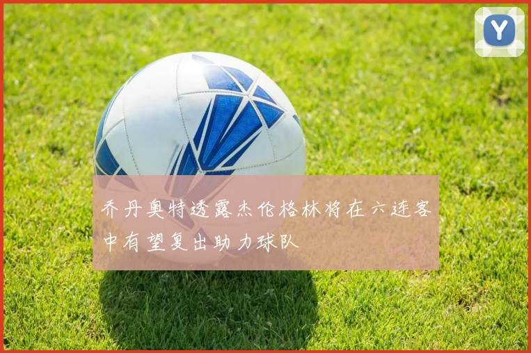 乔丹奥特透露杰伦格林将在六连客中有望复出助力球队
