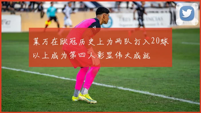 莱万在欧冠历史上为两队打入20球以上成为第四人彰显伟大成就