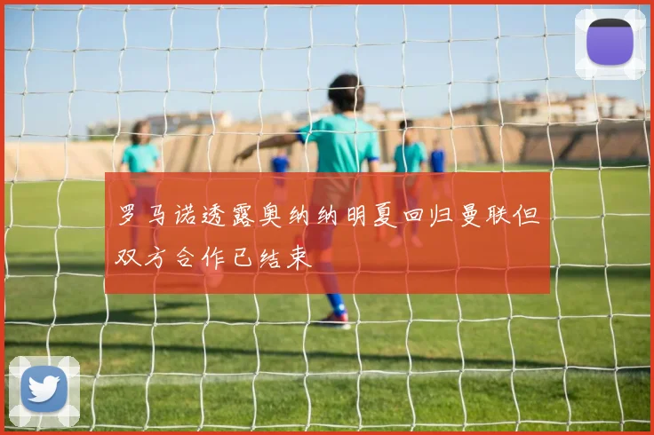 罗马诺透露奥纳纳明夏回归曼联但双方合作已结束