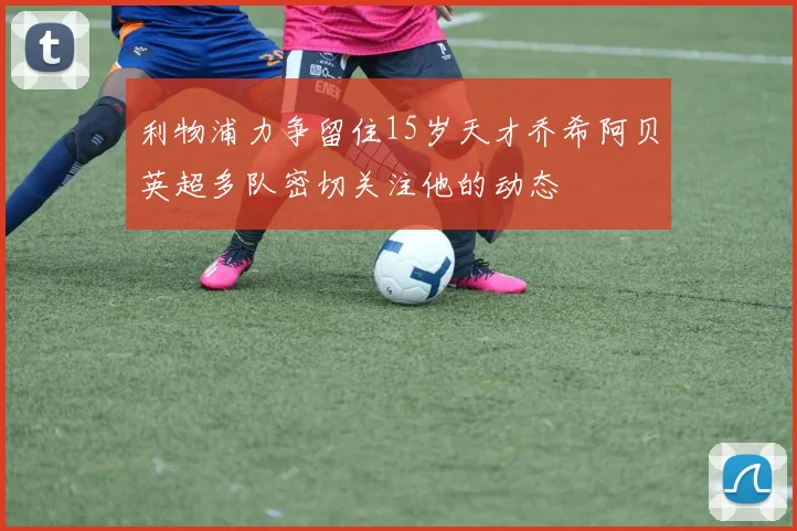 利物浦力争留住15岁天才乔希阿贝英超多队密切关注他的动态
