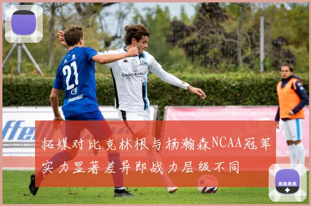 拓媒对比克林根与杨瀚森NCAA冠军实力显著差异即战力层级不同