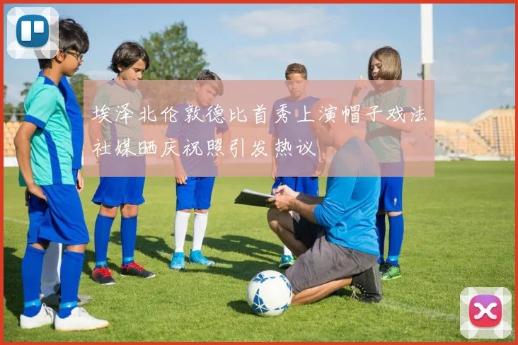 埃泽北伦敦德比首秀上演帽子戏法社媒晒庆祝照引发热议