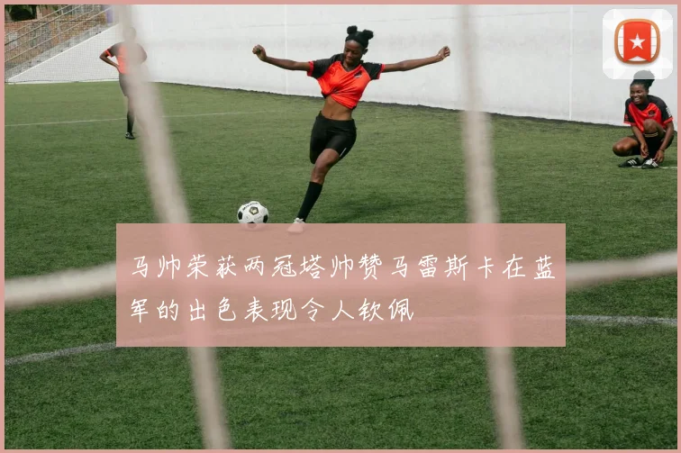 马帅荣获两冠塔帅赞马雷斯卡在蓝军的出色表现令人钦佩