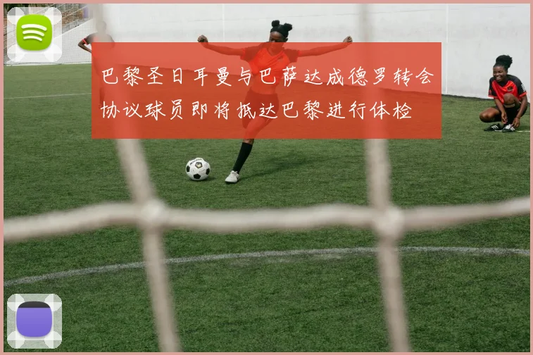 巴黎圣日耳曼与巴萨达成德罗转会协议球员即将抵达巴黎进行体检