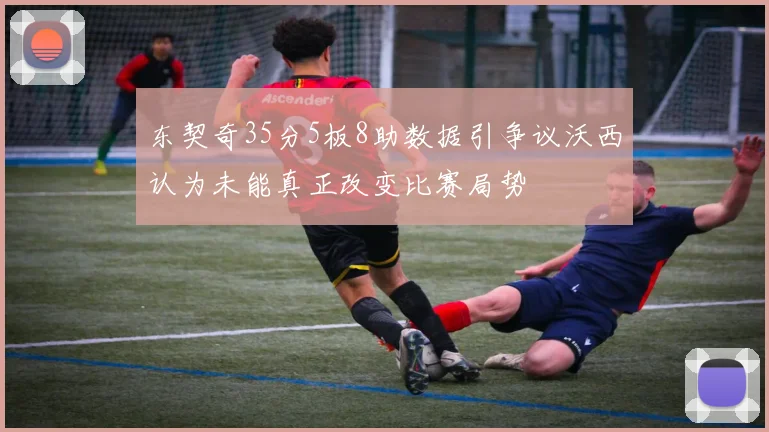 东契奇35分5板8助数据引争议沃西认为未能真正改变比赛局势