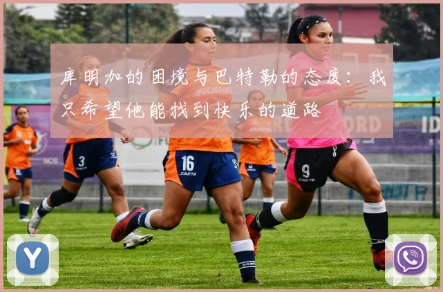 库明加的困境与巴特勒的态度：我只希望他能找到快乐的道路