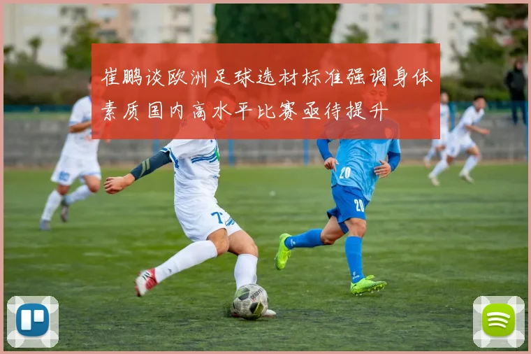崔鹏谈欧洲足球选材标准强调身体素质国内高水平比赛亟待提升