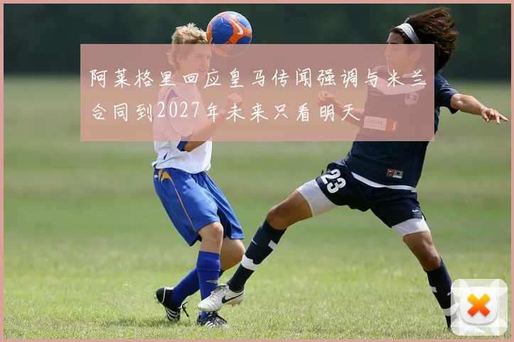 阿莱格里回应皇马传闻强调与米兰合同到2027年未来只看明天