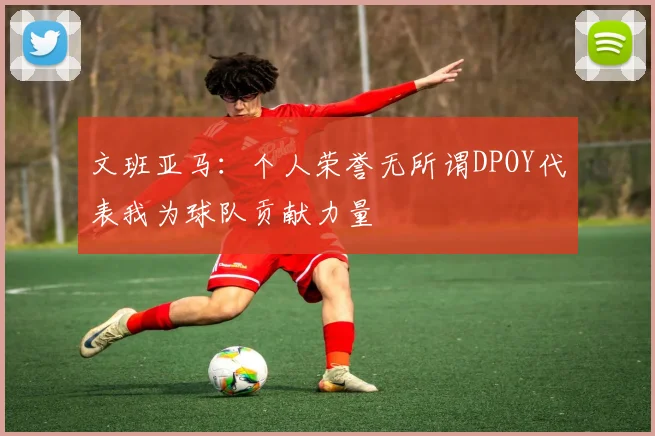 文班亚马：个人荣誉无所谓DPOY代表我为球队贡献力量