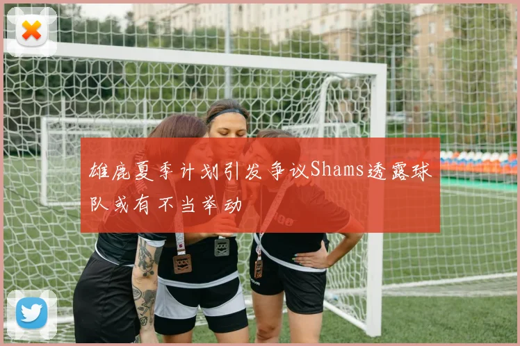 雄鹿夏季计划引发争议Shams透露球队或有不当举动