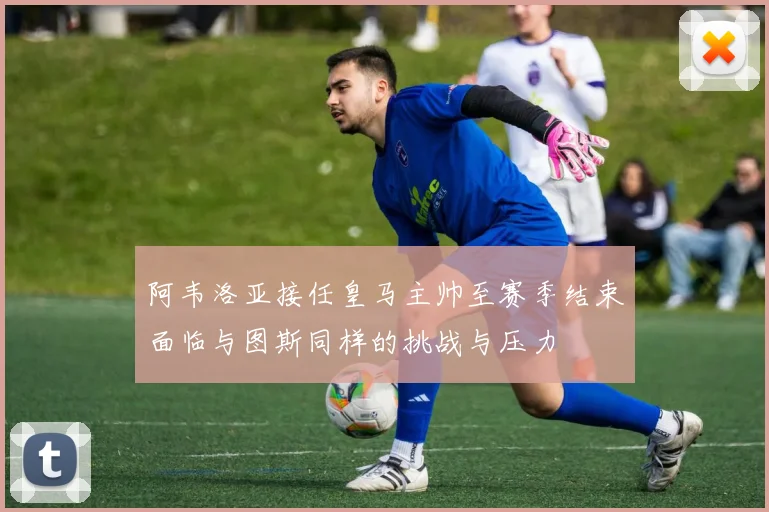 阿韦洛亚接任皇马主帅至赛季结束面临与图斯同样的挑战与压力