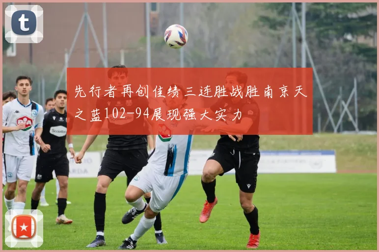先行者再创佳绩三连胜战胜南京天之蓝102-94展现强大实力