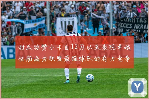 甜瓜称赞小卡自12月以来表现卓越快船成为联盟最强球队的有力竞争者