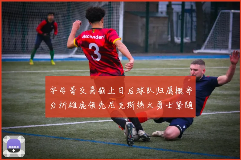 字母哥交易截止日后球队归属概率分析雄鹿领先尼克斯热火勇士紧随其后