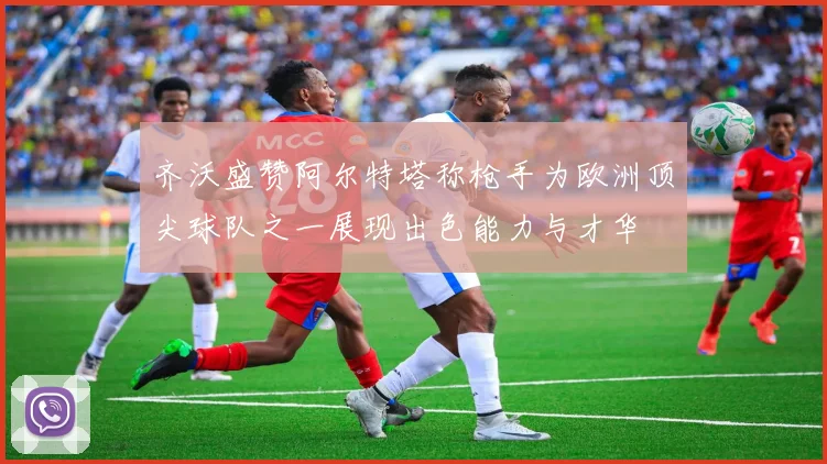 齐沃盛赞阿尔特塔称枪手为欧洲顶尖球队之一展现出色能力与才华