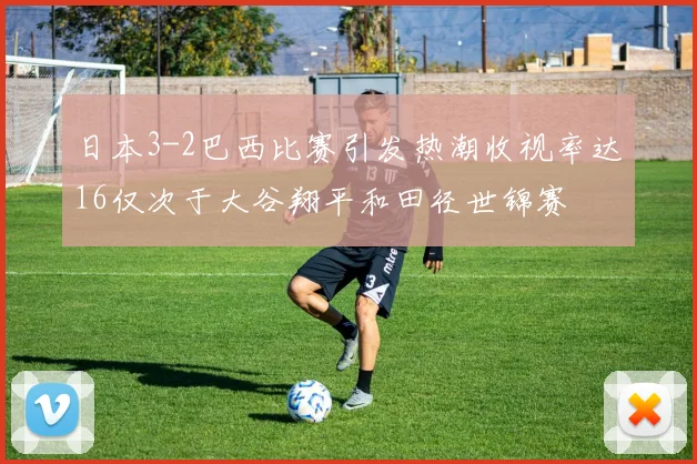 日本3-2巴西比赛引发热潮收视率达16仅次于大谷翔平和田径世锦赛