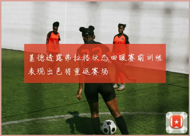 基德透露弗拉格状态回暖赛前训练表现出色将重返赛场