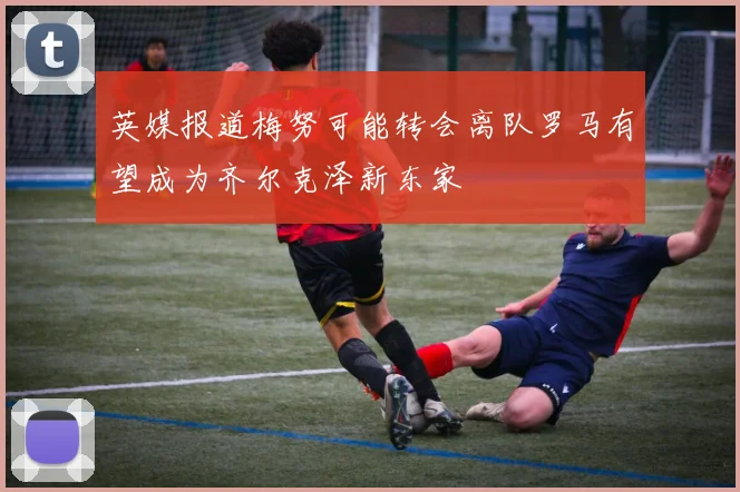 英媒报道梅努可能转会离队罗马有望成为齐尔克泽新东家