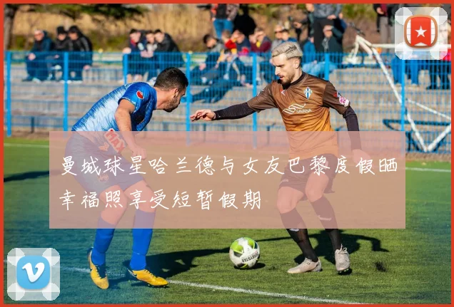 曼城球星哈兰德与女友巴黎度假晒幸福照享受短暂假期