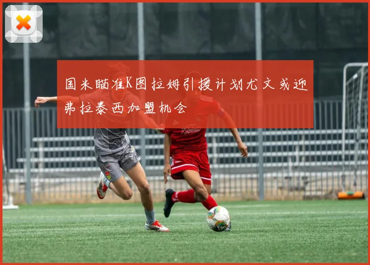 国米瞄准K图拉姆引援计划尤文或迎弗拉泰西加盟机会