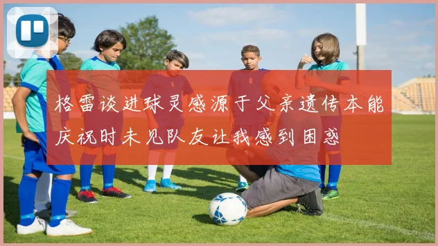 格雷谈进球灵感源于父亲遗传本能庆祝时未见队友让我感到困惑