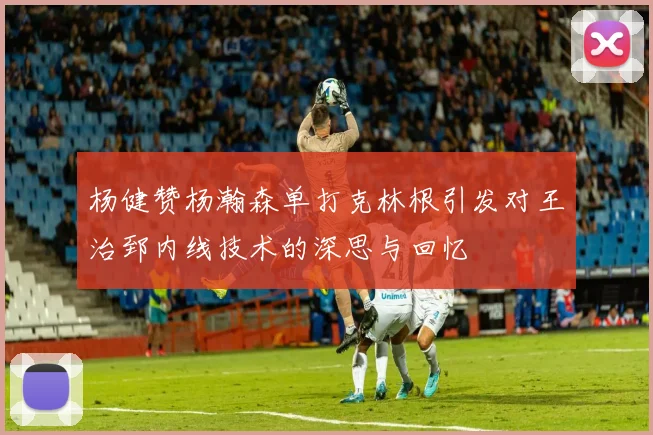 杨健赞杨瀚森单打克林根引发对王治郅内线技术的深思与回忆
