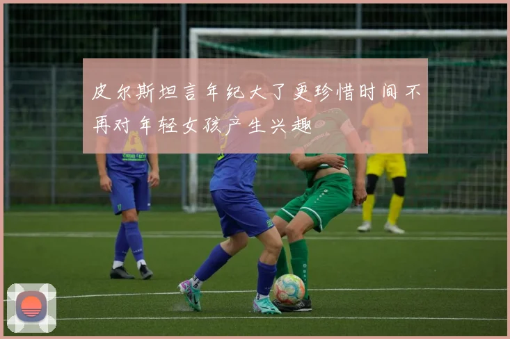 皮尔斯坦言年纪大了更珍惜时间不再对年轻女孩产生兴趣