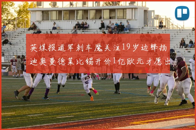 英媒报道军刺车魔关注19岁边锋扬迪奥曼德莱比锡开价1亿欧元才愿出售