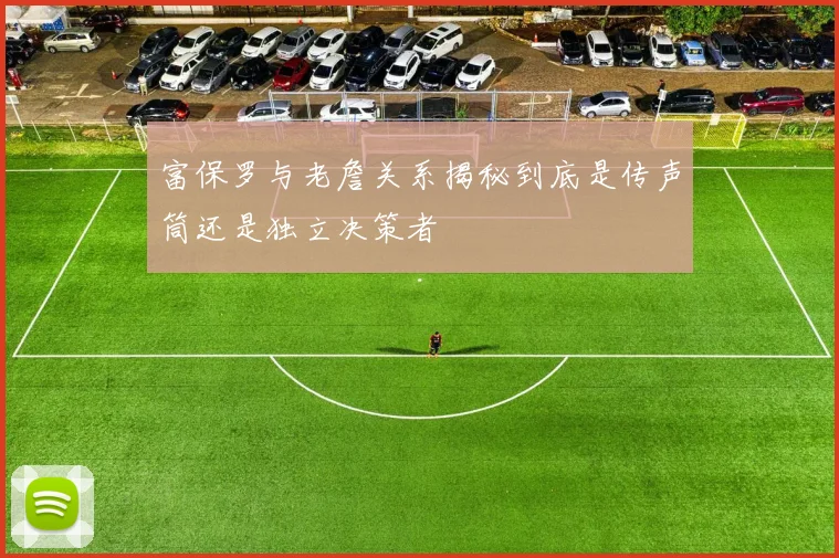富保罗与老詹关系揭秘到底是传声筒还是独立决策者
