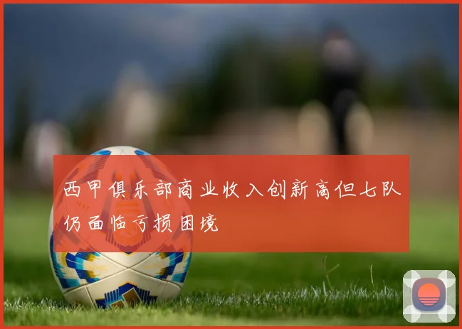 西甲俱乐部商业收入创新高但七队仍面临亏损困境