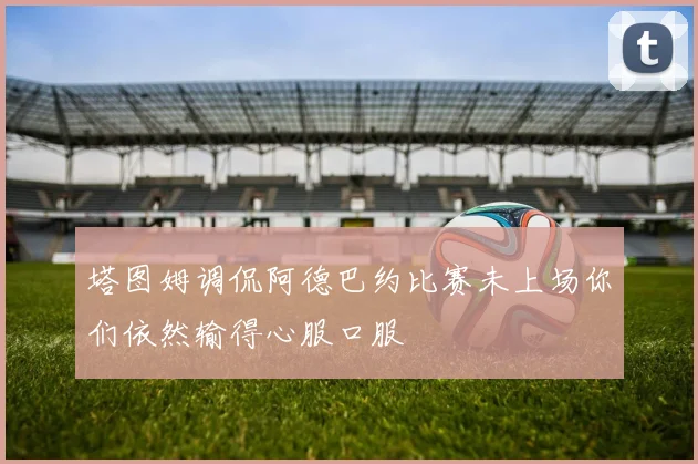 塔图姆调侃阿德巴约比赛未上场你们依然输得心服口服