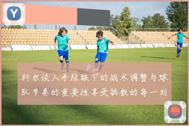 科尔谈人手短缺下的战术调整与球队节奏的重要性享受执教的每一刻