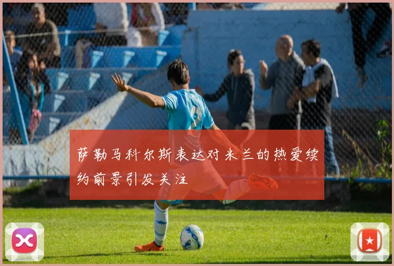 萨勒马科尔斯表达对米兰的热爱续约前景引发关注