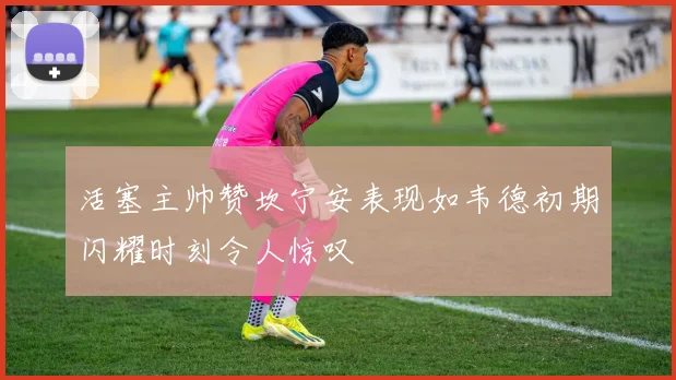 活塞主帅赞坎宁安表现如韦德初期闪耀时刻令人惊叹
