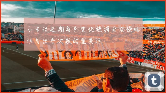 小卡谈近期角色变化强调全场侵略性与出手次数的重要性