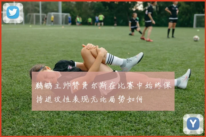 鹈鹕主帅赞费尔斯在比赛中始终保持进攻性表现无论局势如何
