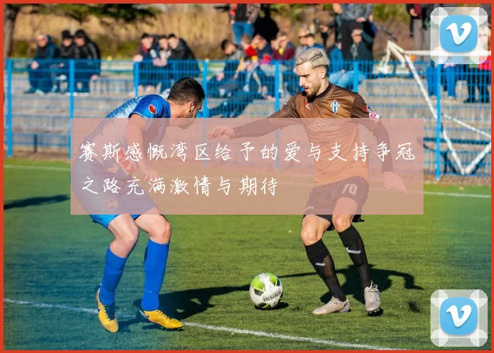 赛斯感慨湾区给予的爱与支持争冠之路充满激情与期待