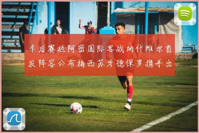季后赛迈阿密国际客战纳什维尔首发阵容公布梅西苏牙德保罗携手出战