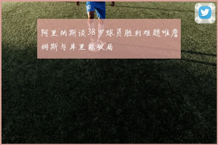 阿里纳斯谈38岁球员胜利难题唯詹姆斯与库里能破局