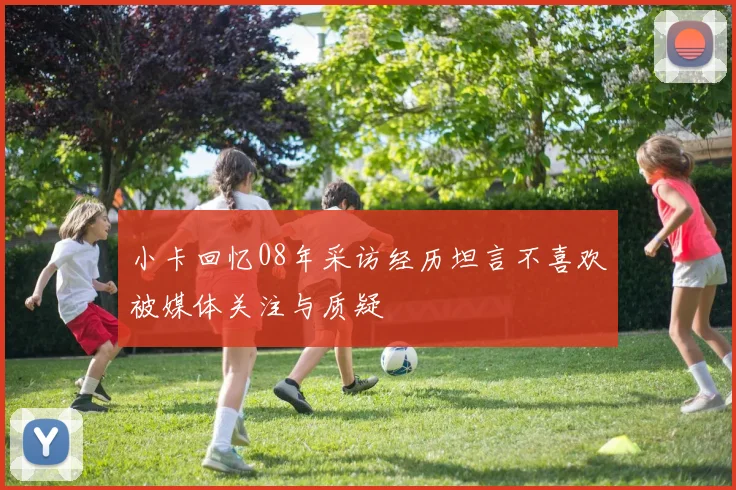 小卡回忆08年采访经历坦言不喜欢被媒体关注与质疑