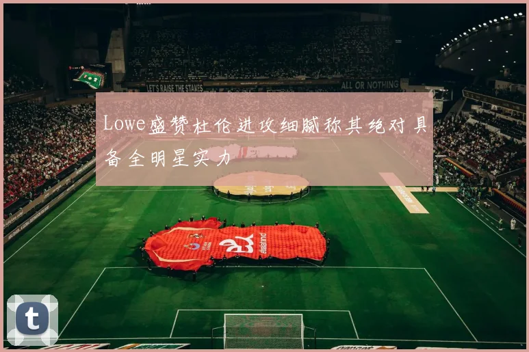Lowe盛赞杜伦进攻细腻称其绝对具备全明星实力