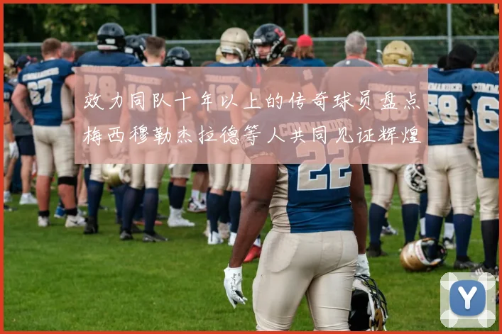 效力同队十年以上的传奇球员盘点梅西穆勒杰拉德等人共同见证辉煌岁月